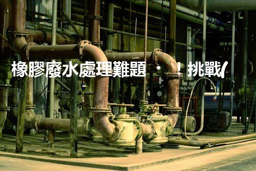 橡膠廢水處理難題！挑戰(zhàn)與機(jī)遇究竟在哪里？